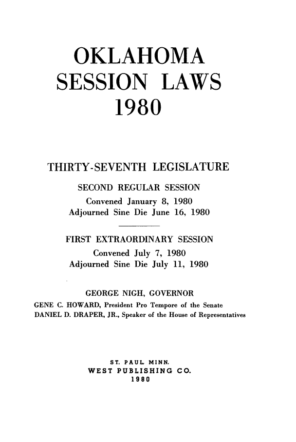 handle is hein.ssl/ssok0046 and id is 1 raw text is: OKLAHOMA
SESSION LAWS
1980
THIRTY-SEVENTH LEGISLATURE
SECOND REGULAR SESSION
Convened January 8, 1980
Adjourned Sine Die June 16, 1980
FIRST EXTRAORDINARY SESSION
Convened July 7, 1980
Adjourned Sine Die July 11, 1980
GEORGE NIGH, GOVERNOR
GENE C. HOWARD, President Pro Tempore of the Senate
DANIEL D. DRAPER, JR., Speaker of the House of Representatives
ST. PAUL MINN.
WEST PUBLISHING CO.
1980


