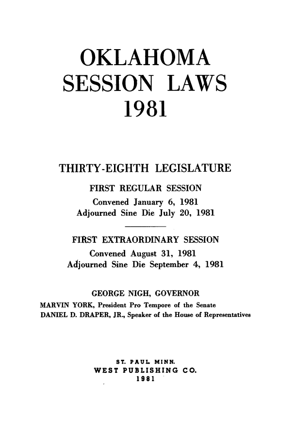 handle is hein.ssl/ssok0047 and id is 1 raw text is: OKLAHOMA
SESSION LAWS
1981
THIRTY-EIGHTH LEGISLATURE
FIRST REGULAR SESSION
Convened January 6, 1981
Adjourned Sine Die July 20, 1981
FIRST EXTRAORDINARY SESSION
Convened August 31, 1981
Adjourned Sine Die September 4, 1981
GEORGE NIGH, GOVERNOR
MARVIN YORK, President Pro Tempore of the Senate
DANIEL D. DRAPER, JR., Speaker of the House of Representatives
ST. PAUL MINN.
WEST PUBLISHING CO.
1981


