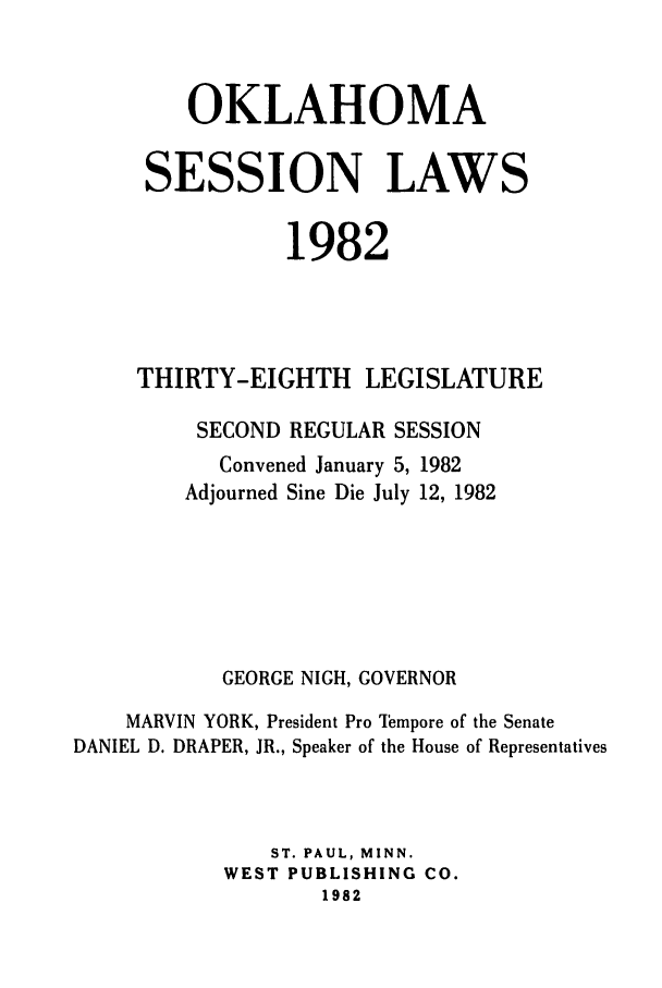 handle is hein.ssl/ssok0048 and id is 1 raw text is: OKLAHOMA
SESSION LAWS
1982
THIRTY-EIGHTH LEGISLATURE
SECOND REGULAR SESSION
Convened January 5, 1982
Adjourned Sine Die July 12, 1982
GEORGE NIGH, GOVERNOR
MARVIN YORK, President Pro Iempore of the Senate
DANIEL D. DRAPER, JR., Speaker of the House of Representatives
ST. PAUL, MINN.
WEST PUBLISHING CO.
1982


