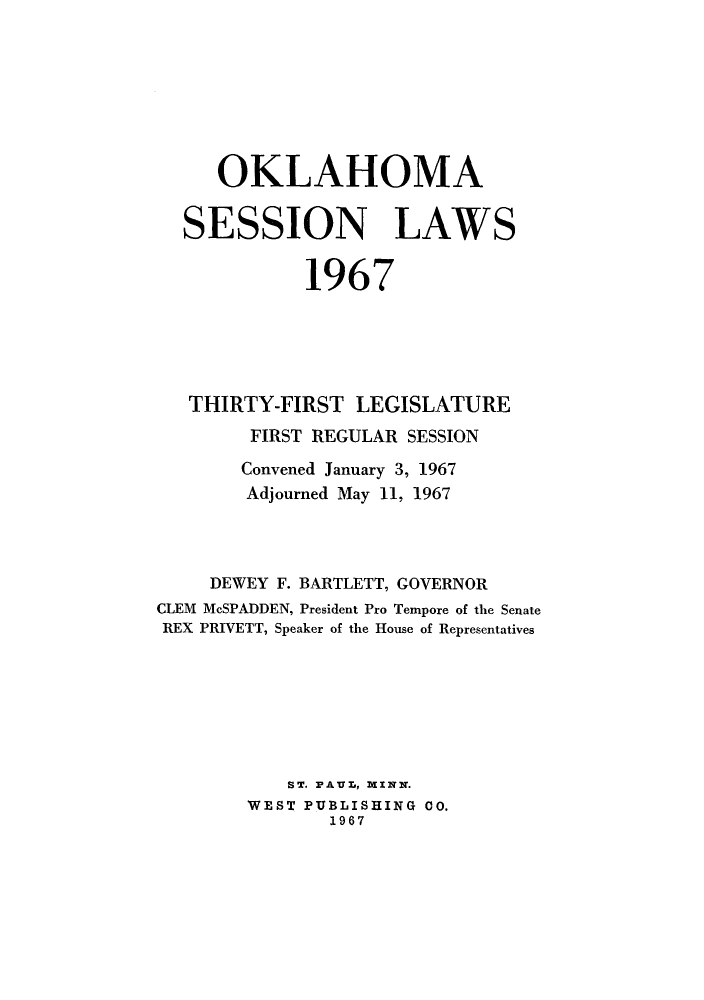 handle is hein.ssl/ssok0066 and id is 1 raw text is: OKLAHOMA
SESSION LAWS
1967
THIRTY-FIRST LEGISLATURE
FIRST REGULAR SESSION
Convened January 3, 1967
Adjourned May 11, 1967
DEWEY F. BARTLETT, GOVERNOR
CLEM McSPADDEN, President Pro Tempore of the Senate
REX PRIVETT, Speaker of the House of Representatives
ST. PAUL, MINN.
WEST PUBLISHING CO.
1967


