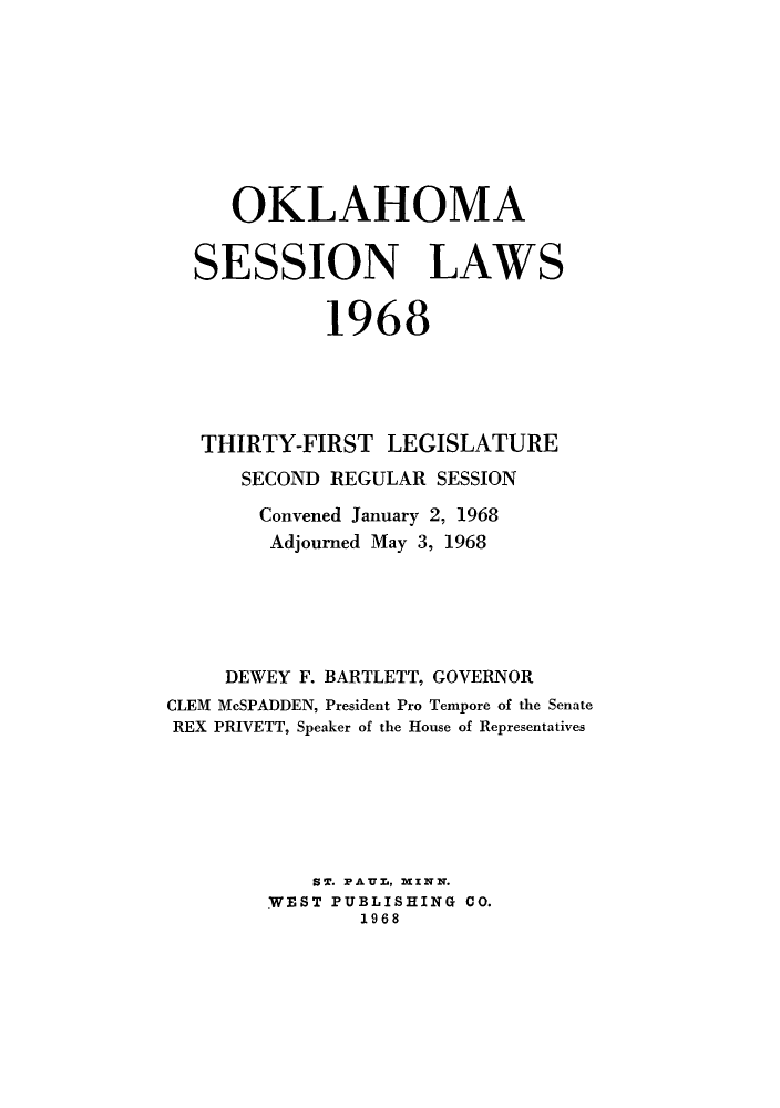 handle is hein.ssl/ssok0067 and id is 1 raw text is: OKLAHOMA
SESSION LAWS
1968
THIRTY-FIRST LEGISLATURE
SECOND REGULAR SESSION
Convened January 2, 1968
Adjourned May 3, 1968
DEWEY F. BARTLETT, GOVERNOR
CLEM McSPADDEN, President Pro Tempore of the Senate
REX PRIVETT, Speaker of the House of Representatives
ST. PAUL, MINN.
WEST PUBLISHING CO.
1968


