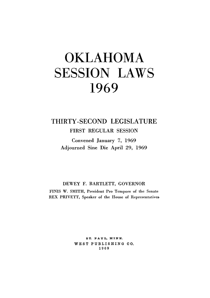 handle is hein.ssl/ssok0068 and id is 1 raw text is: OKLAHOMA
SESSION LAWS
1969
THIRTY-SECOND LEGISLATURE
FIRST REGULAR SESSION
Convened January 7, 1969
Adjourned Sine Die April 29, 1969
DEWEY F. BARTLETT, GOVERNOR
FINIS W. SMITH, President Pro Tempore of the Senate
REX PRIVETT, Speaker of the House of Representatives
ST. PAUL, MINN.
WEST PUBLISHING CO.
1969


