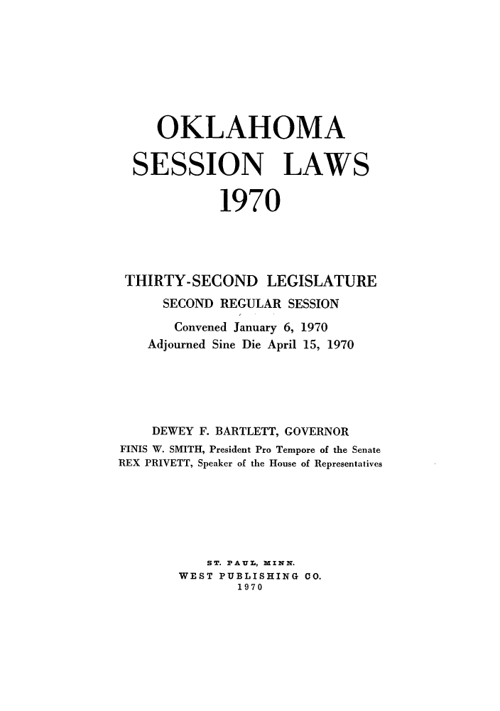 handle is hein.ssl/ssok0069 and id is 1 raw text is: OKLAHOMA
SESSION LAWS
1970
THIRTY-SECOND LEGISLATURE
SECOND REGULAR SESSION
Convened January 6, 1970
Adjourned Sine Die April 15, 1970
DEWEY F. BARTLETT, GOVERNOR
FINIS W. SMITH, President Pro Tempore of the Senate
REX PRIVETT, Speaker of the House of Representatives
ST. PAUL, MINN.
WEST PUBLISHING CO.
1970


