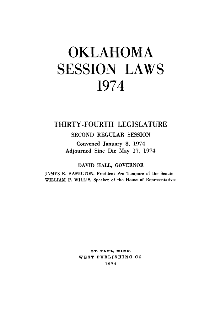 handle is hein.ssl/ssok0073 and id is 1 raw text is: OKLAHOMA
SESSION LAWS
1974
THIRTY-FOURTH LEGISLATURE
SECOND REGULAR SESSION
Convened January 8, 1974
Adjourned Sine Die May 17, 1974
DAVID HALL, GOVERNOR
JAMES E. HAMILTON, President Pro Tempore of the Senate
WILLIAM P. WILLIS, Speaker of the House of Representatives
ST. PAULI, MZINN.
WEST PUBLISHING CO.
1974


