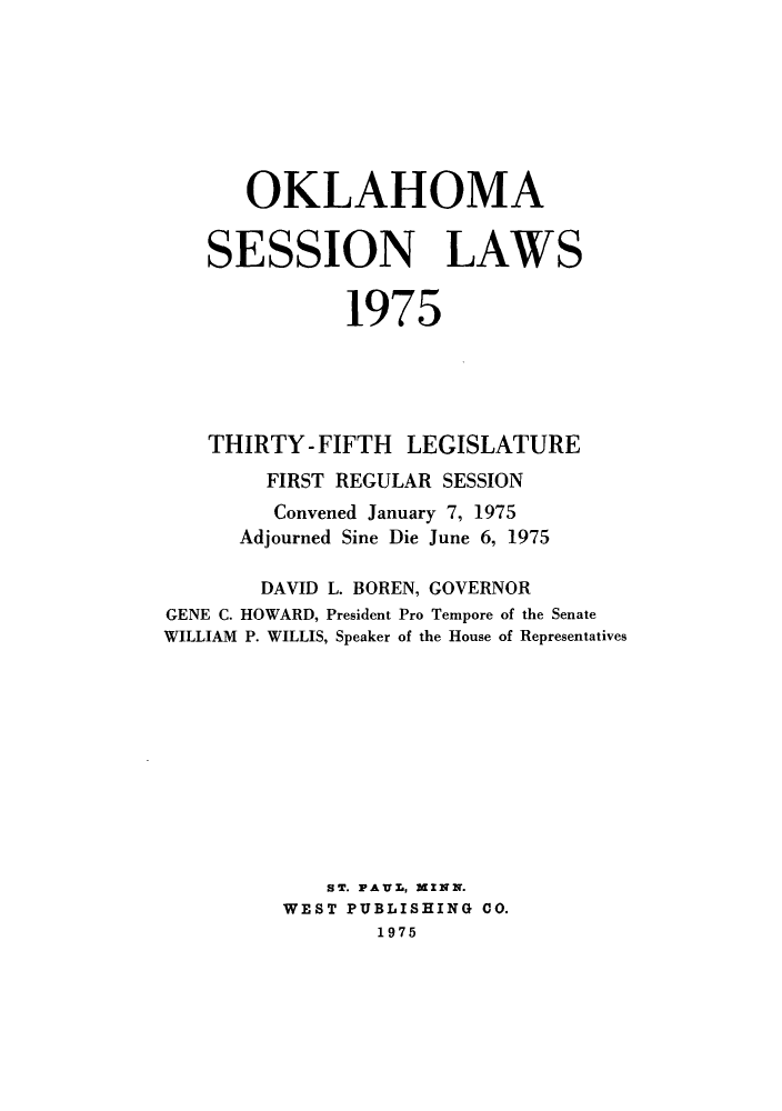 handle is hein.ssl/ssok0074 and id is 1 raw text is: OKLAHOMA
SESSION LAWS
1975
THIRTY- FIFTH LEGISLATURE
FIRST REGULAR SESSION
Convened January 7, 1975
Adjourned Sine Die June 6, 1975
DAVID L. BOREN, GOVERNOR
GENE C. HOWARD, President Pro Tempore of the Senate
WILLIAM P. WILLIS, Speaker of the House of Representatives
ST. PAUL, MINN.
WEST PUBLISHING 00.
1975



