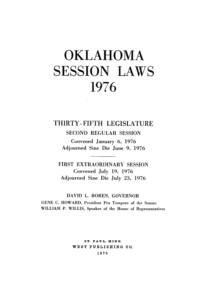 handle is hein.ssl/ssok0075 and id is 1 raw text is: OKLAHOMA
SESSION LAWS
1976
THIRTY - FIFTH LEGISLATURE
SECOND REGULAR SESSION
Convened January 6, 1976
Adjourned Sine Die June 9, 1976
FIRST EXTRAORDINARY SESSION
Convened July 19, 1976
Adjourned Sine Die July 23, 1976
DAVID L. BOREN, GOVERNOR
GENE C. HOWARD, President Pro Tempore of the Senate
WILLIAM P. WILLIS, Speaker of the House of Representatives
ST. PAUL, MINN.
WEST PUBLISHING CO.
1976


