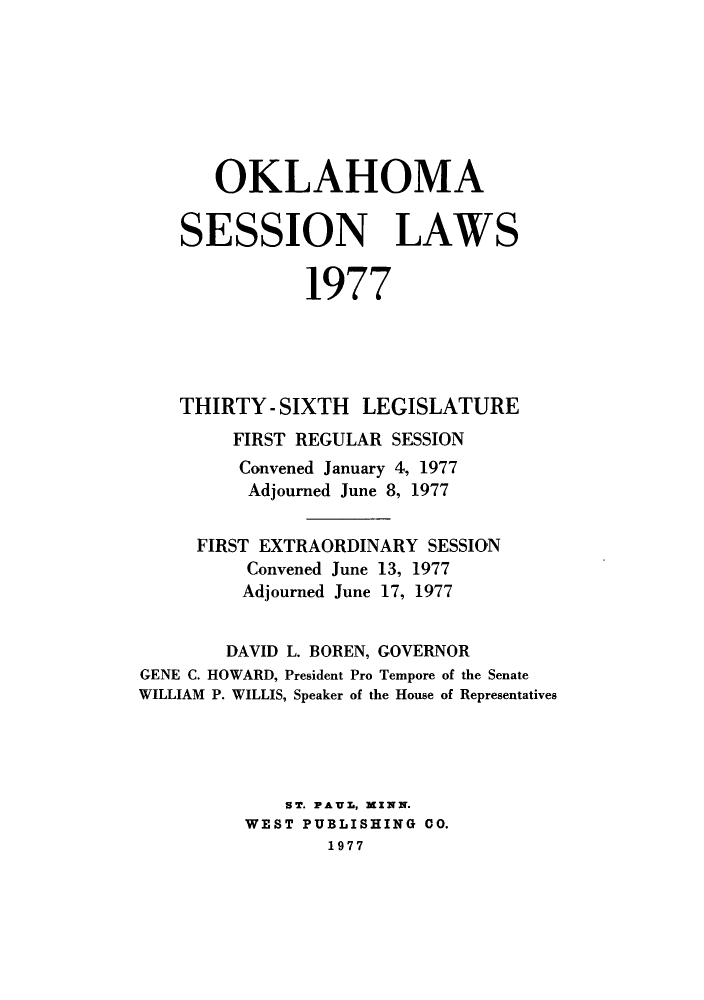 handle is hein.ssl/ssok0076 and id is 1 raw text is: OKLAHOMA
SESSION LAWS
1977
THIRTY - SIXTH LEGISLATURE
FIRST REGULAR SESSION
Convened January 4, 1977
Adjourned June 8, 1977
FIRST EXTRAORDINARY SESSION
Convened June 13, 1977
Adjourned June 17, 1977
DAVID L. BOREN, GOVERNOR
GENE C. HOWARD, President Pro Tempore of the Senate
WILLIAM P. WILLIS, Speaker of the House of Representatives
S'T. PAUL, XINN.
WEST PUBLISHING CO.
1977


