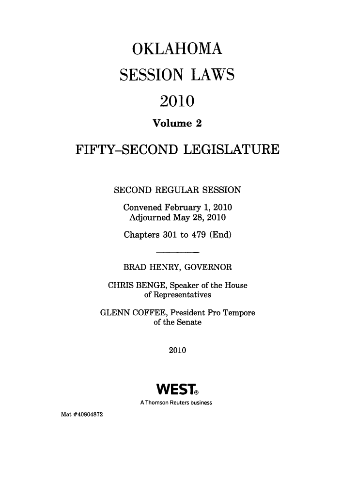 handle is hein.ssl/ssok0080 and id is 1 raw text is: OKLAHOMA
SESSION LAWS
2010
Volume 2
FIFTY-SECOND LEGISLATURE
SECOND REGULAR SESSION
Convened February 1, 2010
Adjourned May 28, 2010
Chapters 301 to 479 (End)
BRAD HENRY, GOVERNOR
CHRIS BENGE, Speaker of the House
of Representatives
GLENN COFFEE, President Pro Tempore
of the Senate
2010
WEST
A Thomson Reuters business

Mat #40804872


