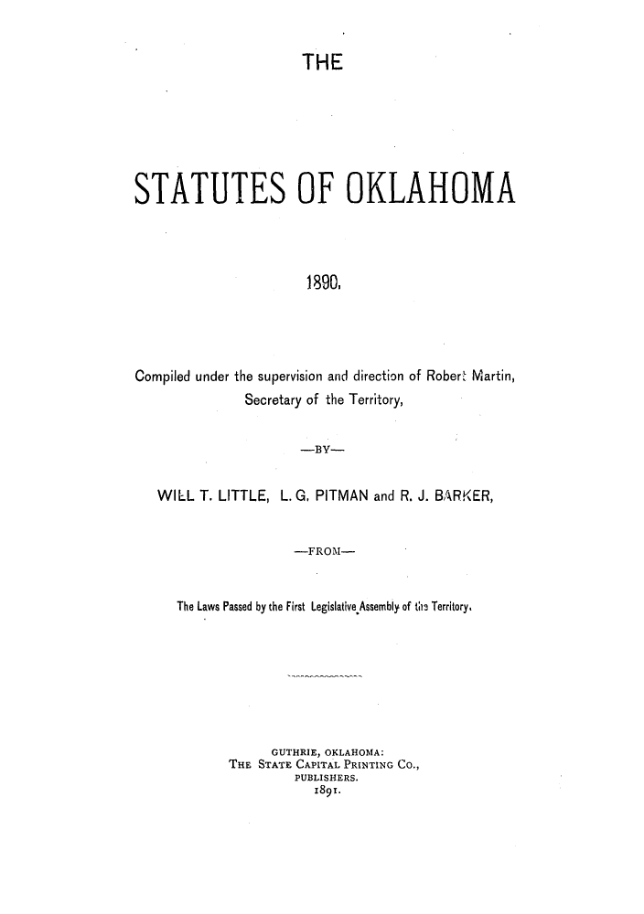 handle is hein.ssl/ssok0081 and id is 1 raw text is: THE

STATUTES OF OKLAHOMA
1390.
Compiled under the supervision and direction of Robert Martin,
Secretary of the Territory,
-BY-
WILL T. LITTLE, L. G. PITMAN and R. J. BARKER,
-FROM-
The Laws Passed by the First Legislative.Assembly of t- Territory.

GUTHRIE, OKLAHOMA:
THE STATE CAPITAL PRINTING Co.,
PUBLISHERS.
1891.



