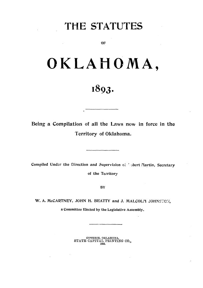 handle is hein.ssl/ssok0082 and id is 1 raw text is: THE STATUTES
OF
OKLAHOMA,

1893.

Being a Compilation of all the Laws now in force in the
Territory of Oklahoma.
Compiled Under the Direction and Supervision o. ' )bert flartin, Secretary
of the Territory
BY
W. A. McCARTNEY, -JOHN H. BEATTY and J. MALCOLM JOHNSTON,
a Committee Elected by the Legislative Assembly.

GUTHRIE, OKLAHOMA,
STATE CAPITAL PRINTING CO.,
1893.


