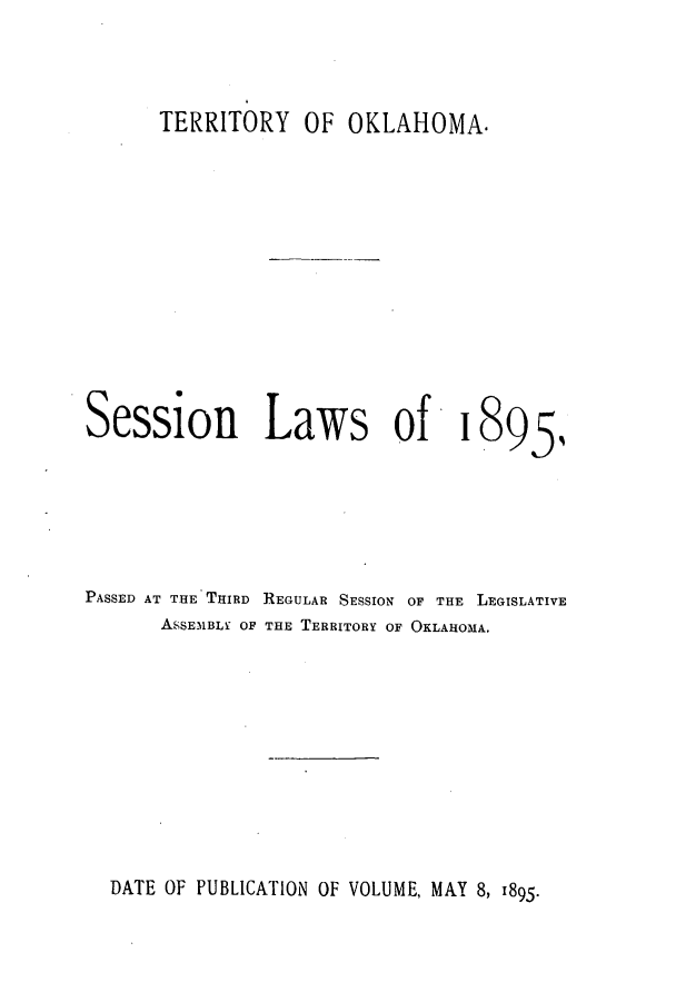 handle is hein.ssl/ssok0083 and id is 1 raw text is: TERRITORY OF OKLAHOMA.
Session Laws of 1895,
PASSED AT THE THIRD REGULAR SESSION OF THE LEGISLATIVE
ASSEMBLY OF THE TERRITORY OF OKLAHOMA.

DATE OF PUBLICATION OF VOLUME, MAY 8, 1895.


