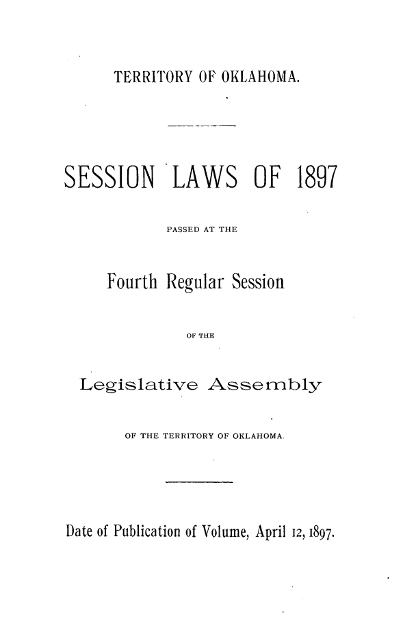 handle is hein.ssl/ssok0084 and id is 1 raw text is: TERRITORY OF OKLAHOMA.

SESSION LAWS OF 1897
PASSED AT THE

Fourth

Regular Session

OF THE

Legislative Assembly
OF THE TERRITORY OF OKLAHOMA.

Date of Publication of Volume, April 12, 1897.


