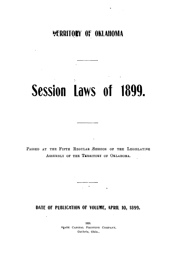handle is hein.ssl/ssok0085 and id is 1 raw text is: q'ERRIOY   Of OKLAHOMA
Session            Laws of 1899.
PASSED AT THE FIFTH REGULAR SESSION OF THE LEGISLATIVE
ASSEMBLY OF THE TERRITORY OF OKLAHOMA.
DATE OF PUBLICATION OF VOLUME, APRIL 10, 1899.
1899.
A;ATE CAPITAL PRINTING COMPANY,
Guthrie, Okla.,


