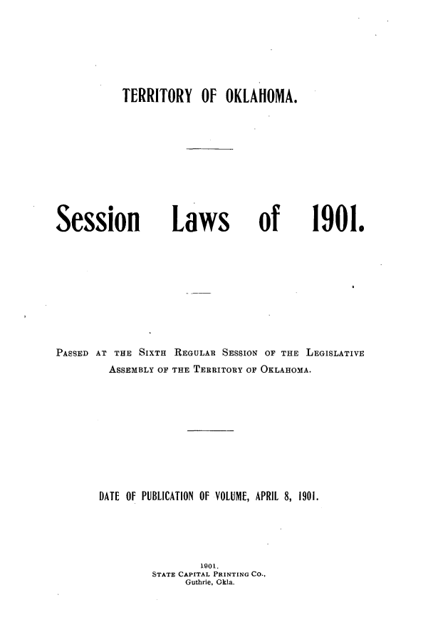 handle is hein.ssl/ssok0086 and id is 1 raw text is: TERRITORY OF OKLAHOMA.

Session

Laws

PASSED AT THE SIXTH REGULAR SESSION OF THE LEGISLATIVE
ASSEMBLY OF THE TERRITORY OF OKLAHOMA.
DATE OF PUBLICATION OF VOLUME, APRIL 8, 1901.
1901.
STATE CAPITAL PRINTING CO.,
Guthrie, Okla.

of

1901.


