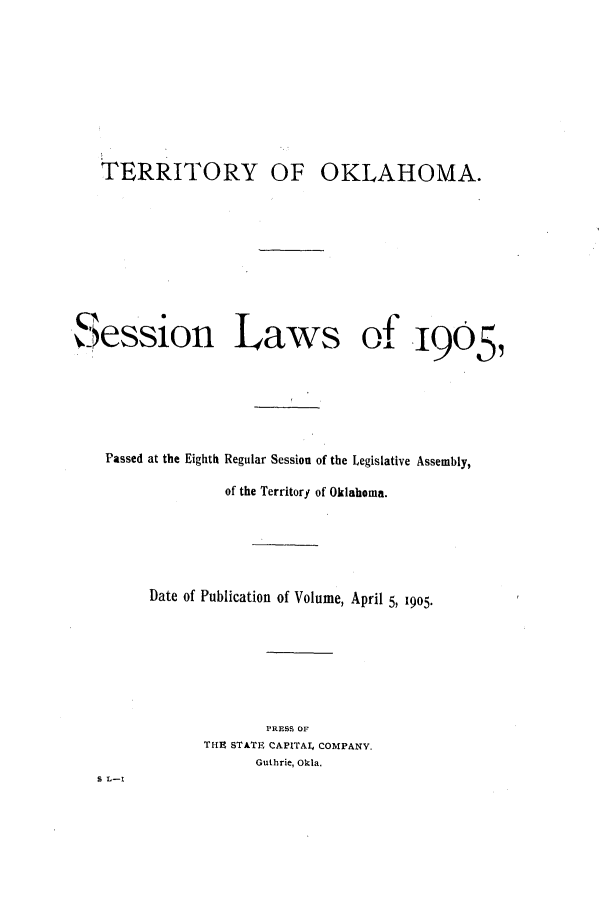 handle is hein.ssl/ssok0088 and id is 1 raw text is: TERRITORY OF OKLAHOMA.
Session Laws of 1905
Passed at the Eighth Regular Session of the Legislative Assembly,
of the Territory of Oklahoma.
Date of Publication of Volume, April 5, 1905-
PRESS OF
THE STATE CAPITAl. COMPANY.
Guthrie, Okla.
S L-I


