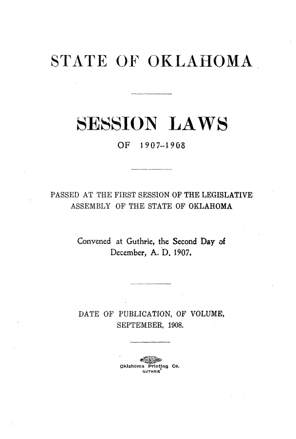 handle is hein.ssl/ssok0089 and id is 1 raw text is: STATE OF OKLAHOMA
SESSION LAWS
OF 1907--1908

PASSED AT THE
ASSEMBLY

FIRST SESSION OF THE LEGISLATIVE
OF THE STATE OF OKLAHOMA

Convened at Guthrie, the Second Day of
December, A. D. 1907.
DATE OF PUBLICATION, OF VOLUME,
SEPTEMBER, 1908.
Oklahoma  Printing  Co.
GUTHFJIl


