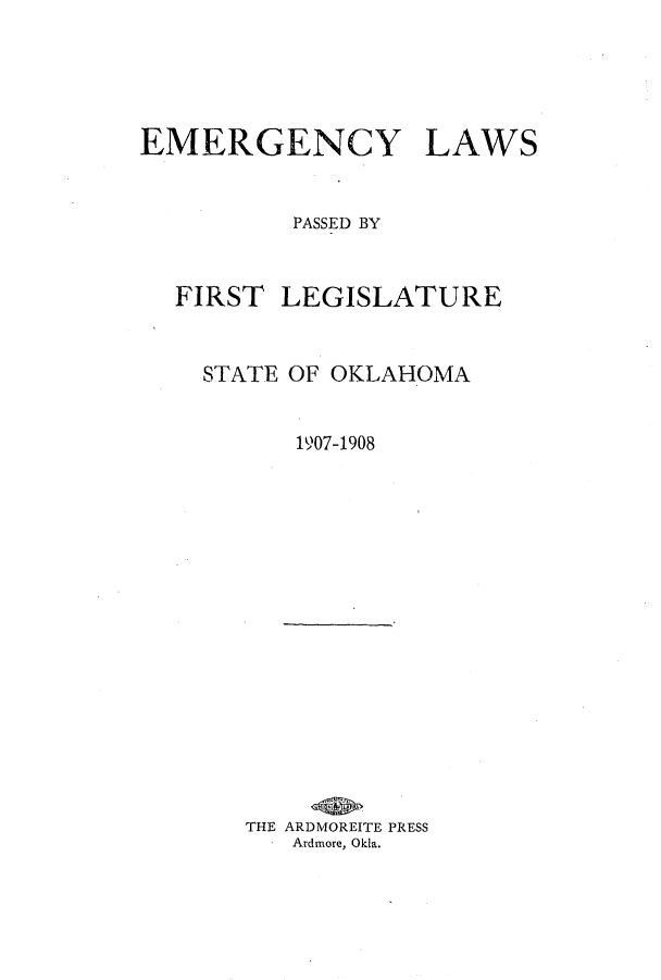 handle is hein.ssl/ssok0090 and id is 1 raw text is: EMERGENCY LAWS
PASSED BY

FIRST

LEGISLATURE

STATE OF OKLAHOMA
1907-1908

THE ARDMOREITE PRESS
Ardmore, Okla.


