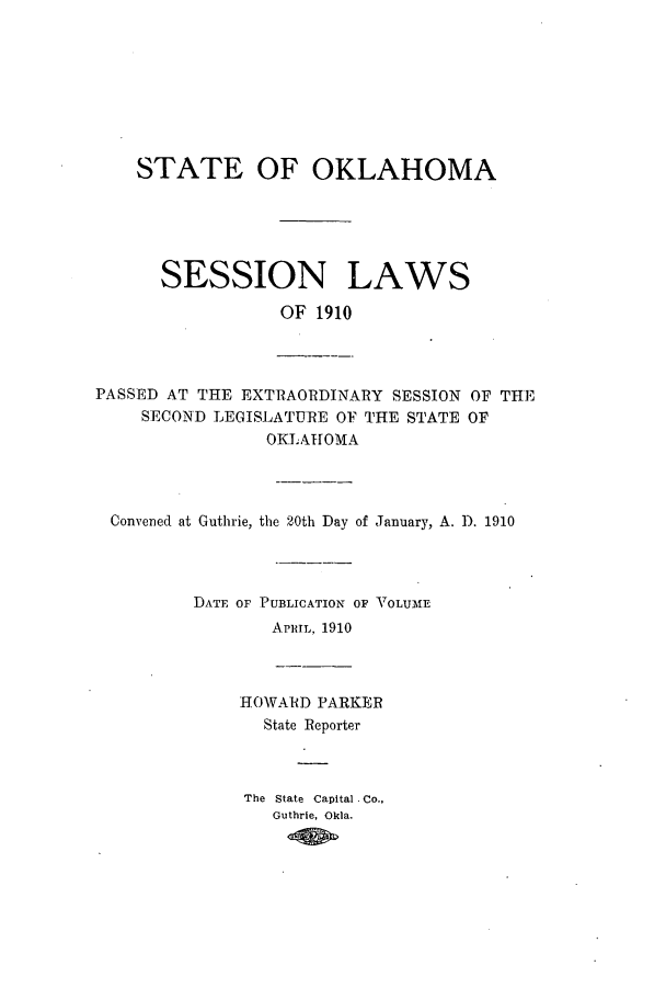 handle is hein.ssl/ssok0092 and id is 1 raw text is: STATE OF OKLAHOMA
SESSION LAWS
OF 1910

PASSED AT THE EXTRAORDINARY SESSION OF THE
SECOND LEGISLATURE OF THE STATE OF
OKLAHOMA

Convened at Guthrie, the 20th Day of January, A. D. 1910
DATE OF PUBLICATION OF VOLUME
APRIL, 1910

HOWARD PARKER
State Reporter
The State Capital Co.,
Guthrie, Okla.


