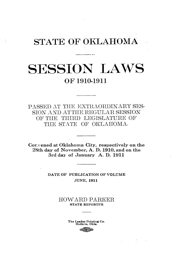 handle is hein.ssl/ssok0093 and id is 1 raw text is: STATE OF OKLAHOMA,
SESSION LAWS
OF 1910-1911
PASSED AT T E EXTRAORINARY SES-
SION AND AT TREI 1 REGULAR SESSION
OF THE THIRD LEGISLATURE OF
THE ST.AVTE OF OKLAHOMA.
Corsvened at Oklahoma City, respectively on the
28th day of November, A. D. 1910, and on the
3rd day of January A. D. 1911
DATE OF PUBLICATION OF VOLUME
JUNE, 1911
HOVARD PARKER
STATE REPORTFR
The Leader Printin Co.
Outhrie, Okia.


