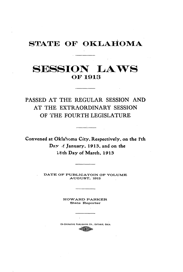 handle is hein.ssl/ssok0094 and id is 1 raw text is: STATE OF OKLAHOMA
SESSION LAWS
OF 1913
PASSED AT THE REGULAR SESSION AND
AT THE EXTRAORDINARY SESSION
OF THE FOURTH LEGISLATURE
Convened at Oklahxoma City, Respectively, on the 7th
Day f January, 1913, and on the
18th Day of March, 1913
DATE OF PUBLICAT1OIN OF' VOLUME
AUGUST, 1913
HOWARD PARKER
StEte Reporter
CO-OPERATIVE PUBLISHING CO., GUTHRIE, OKLA.


