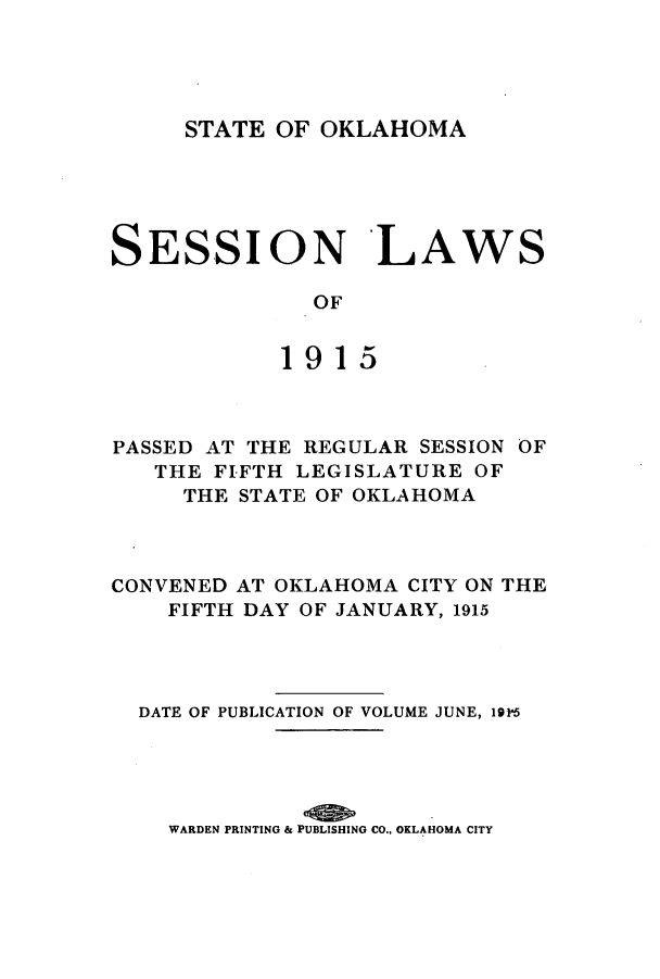 handle is hein.ssl/ssok0095 and id is 1 raw text is: STATE OF OKLAHOMA

SESSION LAWS
OF
1915

PASSED AT THE REGULAR SESSION OF
THE FIFTH LEGISLATURE OF
THE STATE OF OKLAHOMA
CONVENED AT OKLAHOMA CITY ON THE
FIFTH DAY OF JANUARY, 1915
DATE OF PUBLICATION OF VOLUME JUNE, i9p5
WARDEN PRINTING & PUBLISHING CO., OKLAHOMA CITY


