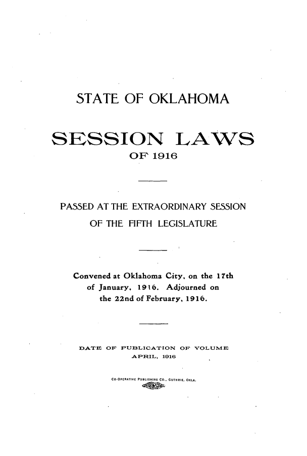 handle is hein.ssl/ssok0096 and id is 1 raw text is: STATE OF OKLAHOMA

SESSION LAWS
OF 1916

PASSED AT THE EXTRAORDINARY SESSION
OF THE FIFTH LEGISLATURE
Convened at Oklahoma City, on the 17th
of January, 1916. Adjourned on
the 22nd of February, 1916.
DATE OF PUBLICATION OF VOLLUlIE
APFIL, 1916

Co-OPERATIVE PUBLISHING CO., GUTHRIE, OKLA.


