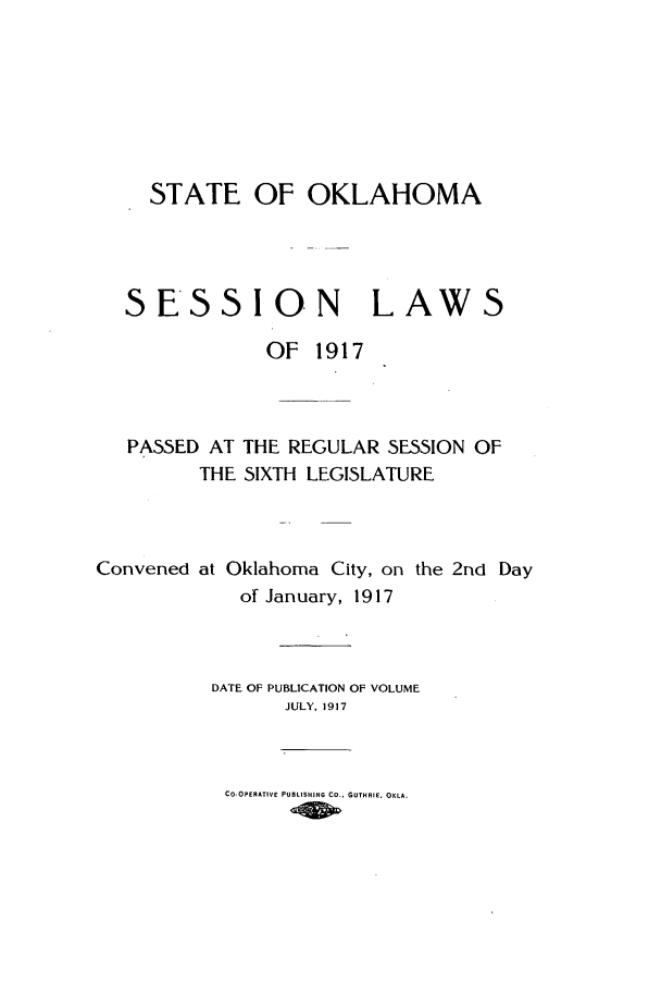handle is hein.ssl/ssok0097 and id is 1 raw text is: STATE OF OKLAHOMA

SESSION LAW

S

OF 1917
PASSED AT THE REGULAR SESSION OF
THE SIXTH LEGISLATURE
Convened at Oklahoma City, on the 2nd Day
of January, 1917
DATE OF PUBLICATION OF VOLUME
JULY, 1917
Co-OPERATIVE PUBLISHING CO  GUTHRIE, OKLA.


