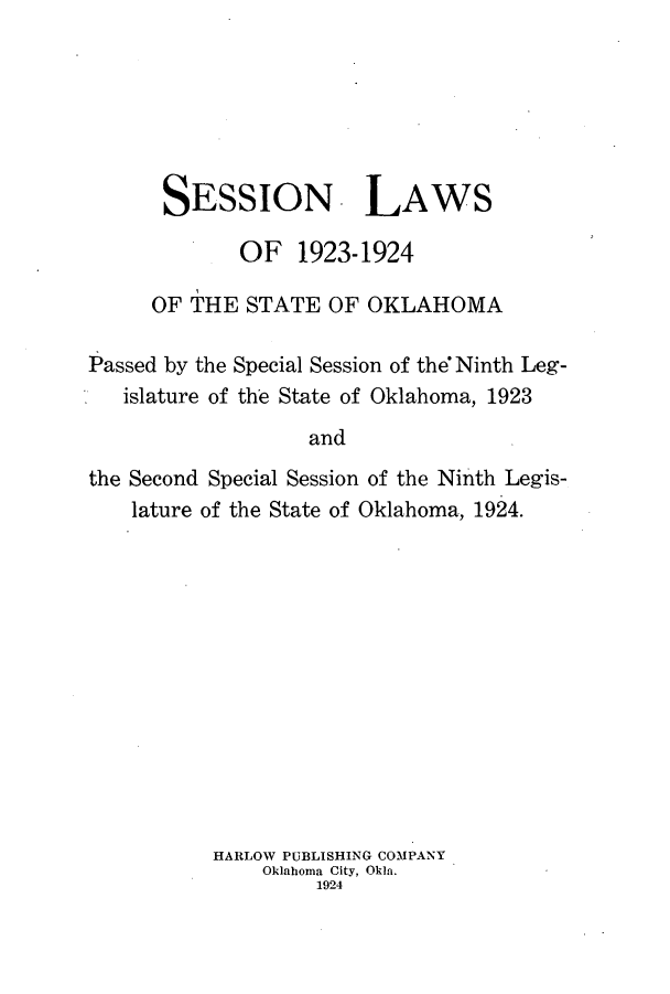 handle is hein.ssl/ssok0102 and id is 1 raw text is: SESSION- LAWS
OF 1923-1924
OF THE STATE OF OKLAHOMA
Passed by the Special Session of the7Ninth Leg-
islature of the State of Oklahoma, 1923
and
the Second Special Session of the Ninth Legis-
lature of the State of Oklahoma, 1924.

HARLOW PUBLISHING COMPANY
Oklahoma City, Okla.
1924



