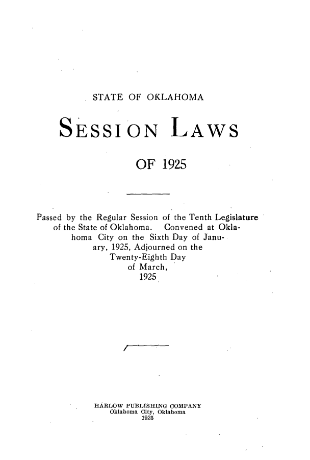 handle is hein.ssl/ssok0103 and id is 1 raw text is: STATE OF OKLAHOMA

SESSION L

AWS

OF 1925
Passed by the Regular Session of the Tenth Legislature
of the State of Oklahoma.  Convened at Okla-
homa City on the Sixth Day of Janu-
ary, 1925, Adjourned on the
Twenty-Eighth Day
of March,
1925
HARLOW PUBLISING COMPANY
Oklahoma City, Oklahoma
1925


