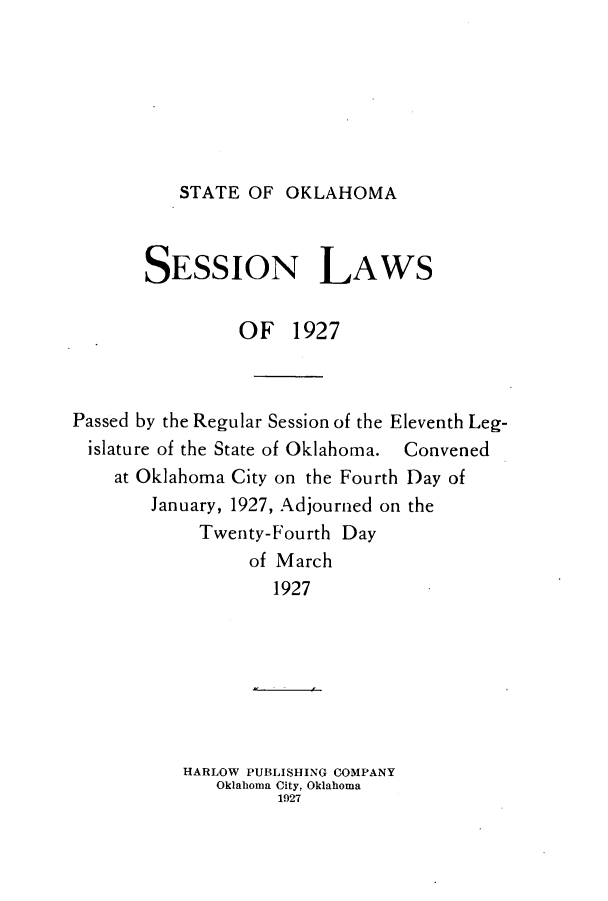 handle is hein.ssl/ssok0104 and id is 1 raw text is: STATE OF OKLAHOMA

SESSION LAWS
OF 1927
Passed by the Regular Session of the Eleventh Leg-
islature of the State of Oklahoma. Convened
at Oklahoma City on the Fourth Day of
January, 1927, Adjourned on the
Twenty-Fourth Day
of March
1927
HARLOW PUBLISHING COMPANY
Oklahoma City, Oklahoma
1927


