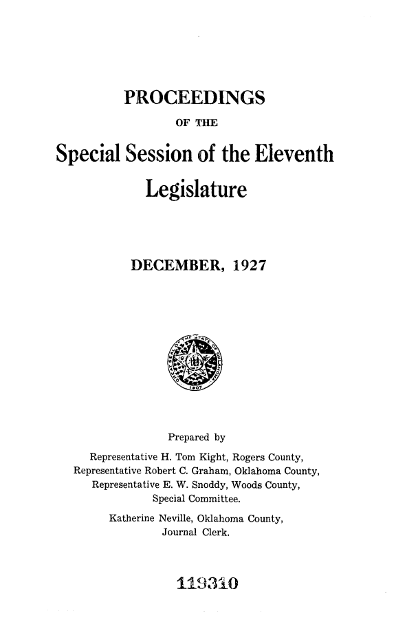 handle is hein.ssl/ssok0106 and id is 1 raw text is: PROCEEDINGS
OF THE
Special Session of the Eleventh

Legislature
DECEMBER, 1927

Prepared by
Representative H. Tom Kight, Rogers County,
Representative Robert C. Graham, Oklahoma County,
Representative E. W. Snoddy, Woods County,
Special Committee.
Katherine Neville, Oklahoma County,
Journal Clerk.

119310


