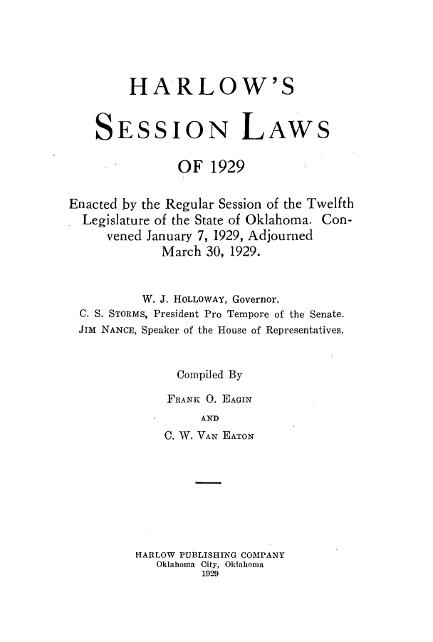 handle is hein.ssl/ssok0107 and id is 1 raw text is: HARLOW'S
SESSION LAWS
OF 1929
Enacted by the Regular Session of the Twelfth
Legislature of the State of Oklahoma. Con-
vened January 7, 1929, Adjourned
March 30, 1929.
W. J. HOLLOWAY, Governor.
C. S. STORMS, President Pro Tempore of the Senate.
JIM NANCE, Speaker of the House of Representatives.
Compiled By
FRANK 0. EAGIN
AND
C. W. VAN EATON

HARLOW PUBLISHING COMPANY
Oklaboma City, Oklahoma
1929


