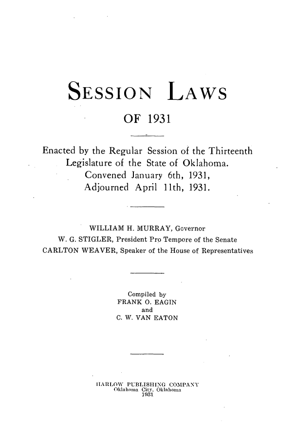 handle is hein.ssl/ssok0108 and id is 1 raw text is: SESSION

LAWS

OF 1931
Enacted by the Regular Session of the Thirteenth
Legislature of the State of Oklahoma.
Convened January 6th, 1931,
Adjourned April 11th, 1931.
WILLIAM H. MURRAY, Governor
W. G. STIGLER, President Pro Tempore of the Senate
CARLTON WEAVER, Speaker of the House of Representatives
Compiled by
FRANK 0. EAGIN
and
C. W. VAN EATON
HARLOW PUBLISHING COMPANY
Oklahoma City. Oklahoma
1931


