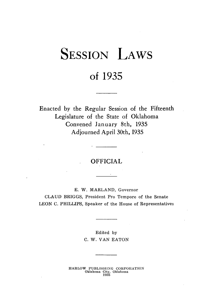 handle is hein.ssl/ssok0110 and id is 1 raw text is: SESSION LAWS
of 1935
Enacted by the Regular Session of the Fifteenth
Legislature of the State of Oklahoma
Convened January 8th, 1935
Adjourned April 30th, 1935
OFFICIAL
E. W. MARLAND, Governor
CLAUD BRIGGS, President Pro Tempore of the Senate
LEON C. PHILLIPS, Speaker of the House of Representatives
Edited by
C. W. VAN EATON
HARLOW PUBLISHING CORPORATION
Oklahoma City, Oklahoma
1935


