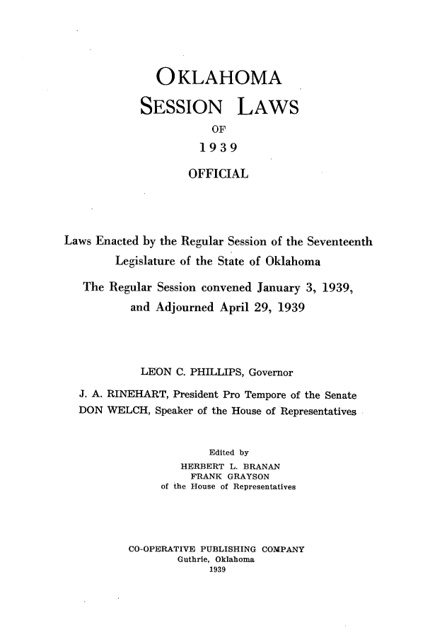 handle is hein.ssl/ssok0112 and id is 1 raw text is: OKLAHOMA
SESSION LAWS
OF
1939
OFFICIAL
Laws Enacted by the Regular Session of the Seventeenth
Legislature of the State of Oklahoma
The Regular Session convened January 3, 1939,
and Adjourned April 29, 1939
LEON C. PHILLIPS, Governor
J. A. RINEHART, President Pro Tempore of the Senate
DON WELCH, Speaker of the House of Representatives
Edited by
HERBERT L. BRANAN
FRANK GRAYSON
of the House of Representatives
CO-OPERATIVE PUBLISHING COMPANY
Guthrie, Oklahoma
1939


