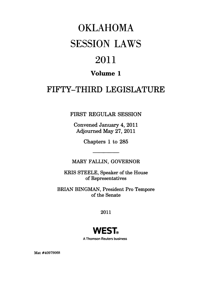 handle is hein.ssl/ssok0113 and id is 1 raw text is: OKLAHOMA
SESSION LAWS
2011
Volume 1

FIFTY-THIRD LEGISLATURE
FIRST REGULAR SESSION
Convened January 4, 2011
Adjourned May 27, 2011
Chapters 1 to 285
MARY FALLIN, GOVERNOR
KRIS STEELE, Speaker of the House
of Representatives
BRIAN BINGMAN, President Pro Tempore
of the Senate
2011
WEST®
A Thomson Reuters business

Mat #40979068



