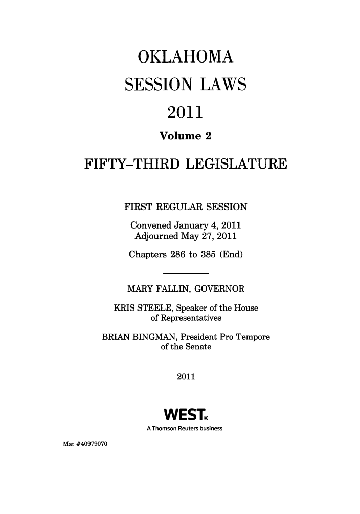 handle is hein.ssl/ssok0114 and id is 1 raw text is: OKLAHOMA

SESSION

LAWS

2011

Volume 2
FIFTY-THIRD LEGISLATURE
FIRST REGULAR SESSION
Convened January 4, 2011
Adjourned May 27, 2011
Chapters 286 to 385 (End)
MARY FALLIN, GOVERNOR
KRIS STEELE, Speaker of the House
of Representatives
BRIAN BINGMAN, President Pro Tempore
of the Senate
2011
WEST
A Thomson Reuters business

Mat #40979070


