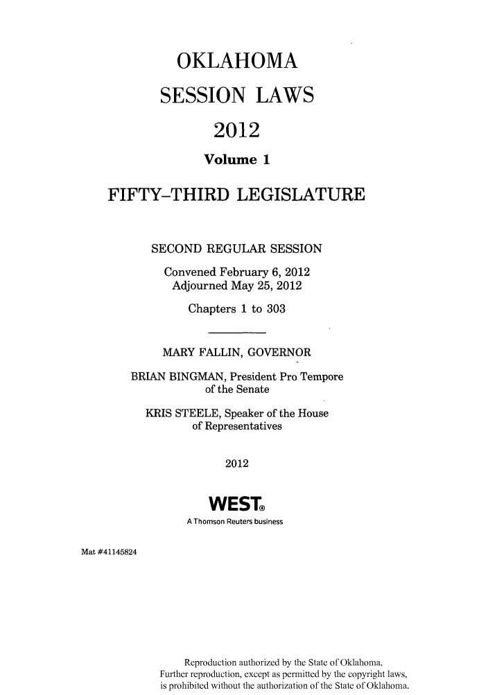 handle is hein.ssl/ssok0115 and id is 1 raw text is: OKLAHOMA
SESSION LAWS
2012
Volume 1

FIFTY-THIRD LEGISLATURE
SECOND REGULAR SESSION
Convened February 6, 2012
Adjourned May 25, 2012
Chapters 1 to 303
MARY FALLIN, GOVERNOR
BRIAN BINGMAN, President Pro Tempore
of the Senate
KRIS STEELE, Speaker of the House
of Representatives
2012
WEST
A Thomson Reuters business

Mat #41145824

Reproduction authorized by the State of Oklahoma.
Further reproduction, except as permitted by the copyright laws,
is prohibited without the authorization of the State of Oklahoma.


