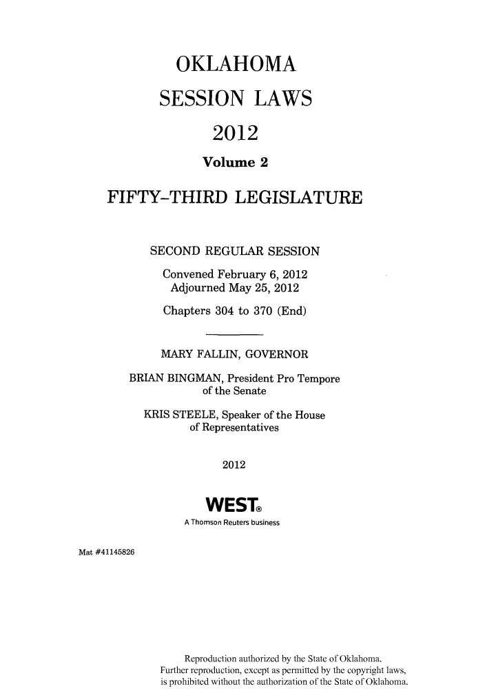 handle is hein.ssl/ssok0116 and id is 1 raw text is: OKLAHOMA
SESSION LAWS
2012
Volume 2

FIFTY-THIRD LEGISLATURE
SECOND REGULAR SESSION
Convened February 6, 2012
Adjourned May 25, 2012
Chapters 304 to 370 (End)
MARY FALLIN, GOVERNOR
BRIAN BINGMAN, President Pro Tempore
of the Senate
KRIS STEELE, Speaker of the House
of Representatives
2012
WEST
A Thomson Reuters business

Mat #41145826

Reproduction authorized by the State of Oklahoma.
Further reproduction, except as permitted by the copyright laws,
is prohibited without the authorization of the State of Oklahoma.


