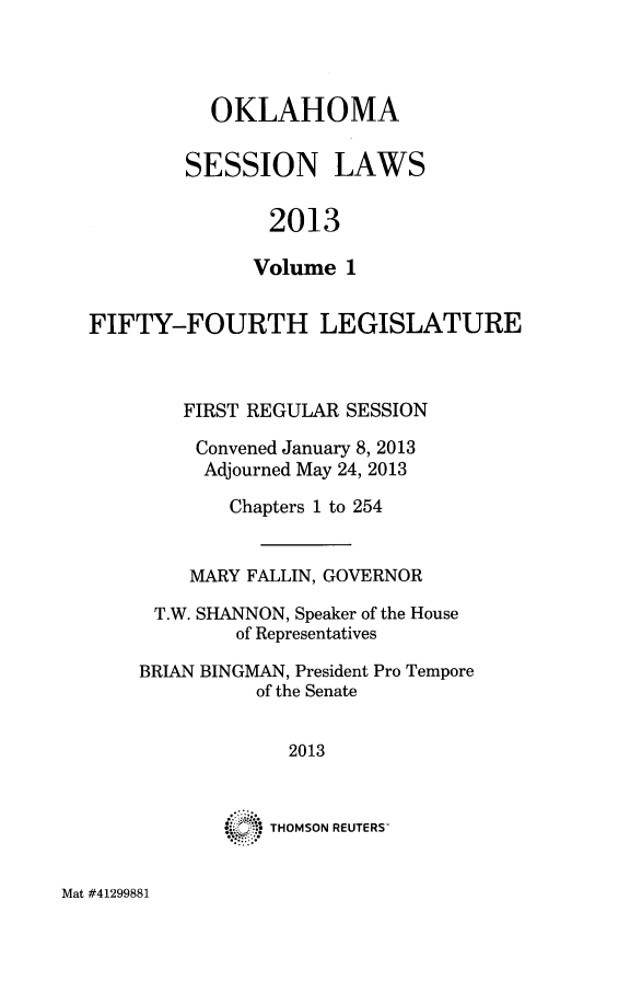 handle is hein.ssl/ssok0117 and id is 1 raw text is: OKLAHOMA
SESSION LAWS
2013
Volume 1

FIFTY-FOURTH LEGISLATURE
FIRST REGULAR SESSION
Convened January 8, 2013
Adjourned May 24, 2013
Chapters 1 to 254
MARY FALLIN, GOVERNOR
T.W. SHANNON, Speaker of the House
of Representatives
BRIAN BINGMAN, President Pro Tempore
of the Senate
2013

°°. 4

THOMSON REUTERS

Mat #41299881


