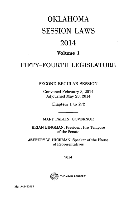 handle is hein.ssl/ssok0119 and id is 1 raw text is: 


  OKLAHOMA

SESSION LAWS

       2014

       Volume 1


FIFTY-FOURTH LEGISLATURE


       SECOND REGULAR SESSION
         Convened February 3, 2014
         Adjourned May 23, 2014
            Chapters 1 to 272


         MARY FALLIN, GOVERNOR
    BRIAN BINGMAN, President Pro Tempore
              of the Senate


JEFFERY W.


HICKMAN, Speaker of the House
of Representatives


      2014



S   THOMSON REUTERS-


Mat #41412013


