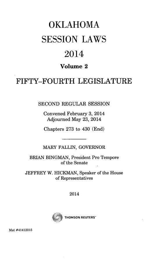 handle is hein.ssl/ssok0120 and id is 1 raw text is: 


  OKLAHOMA

SESSION LAWS

       2014

       Volume 2


FIFTY-FOURTH LEGISLATURE


       SECOND REGULAR SESSION
         Convened February 3, 2014
         Adjourned May 23, 2014
         Chapters 273 to 430 (End)


         MARY FALLIN, GOVERNOR
    BRIAN BINGMAN, President Pro Tempore
              of the Senate


JEFFREY W.


HICKMAN, Speaker of the House
of Representatives


     2014



.. :~: THOMSON REUTERS-


Mat #41412015


