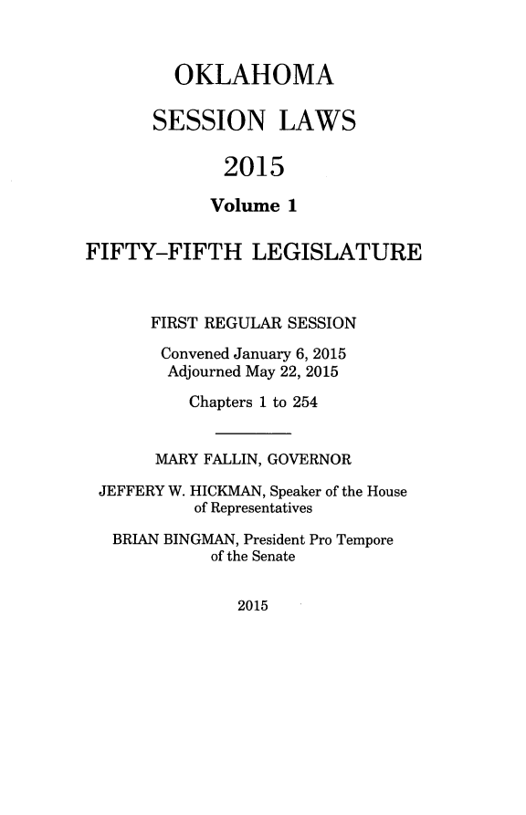 handle is hein.ssl/ssok0121 and id is 1 raw text is: 


  OKLAHOMA

SESSION LAWS

       2015

       Volume 1


FIFTY-FIFTH LEGISLATURE



      FIRST REGULAR SESSION

      Convened January 6, 2015
        Adjourned May 22, 2015
          Chapters 1 to 254


       MARY FALLIN, GOVERNOR

 JEFFERY W. HICKMAN, Speaker of the House
           of Representatives

   BRIAN BINGMAN, President Pro Tempore
            of the Senate


2015


