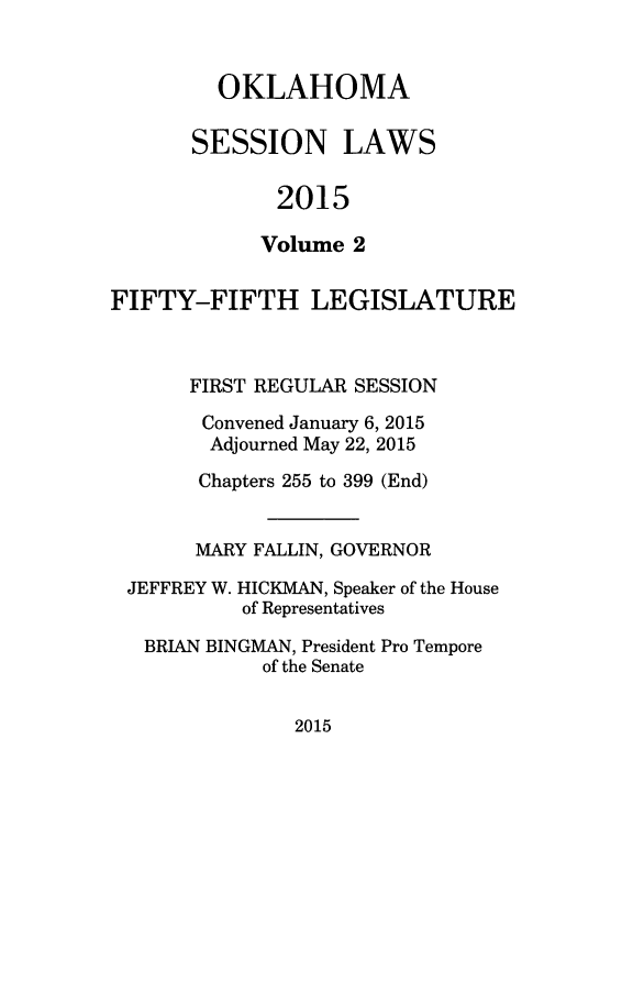 handle is hein.ssl/ssok0122 and id is 1 raw text is: 


  OKLAHOMA

SESSION LAWS

       2015

       Volume 2


FIFTY-FIFTH LEGISLATURE



       FIRST REGULAR SESSION

       Convened January 6, 2015
       Adjourned May 22, 2015

       Chapters 255 to 399 (End)


       MARY FALLIN, GOVERNOR

 JEFFREY W. HICKMAN, Speaker of the House
           of Representatives

   BRIAN BINGMAN, President Pro Tempore
             of the Senate


2015


