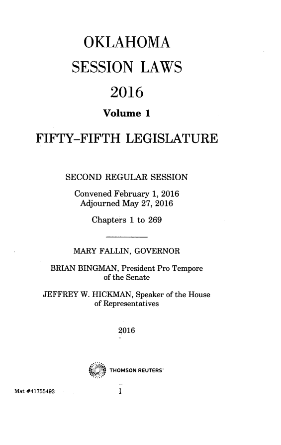 handle is hein.ssl/ssok0123 and id is 1 raw text is: 



  OKLAHOMA

SESSION LAWS

       2016

       Volume 1


FIFTY-FIFTH LEGISLATURE



      SECOND REGULAR  SESSION

      Convened February 1, 2016
        Adjourned May 27, 2016

           Chapters 1 to 269


       MARY FALLIN, GOVERNOR

   BRIAN BINGMAN, President Pro Tempore
             of the Senate

 JEFFREY W. HICKMAN, Speaker of the House
           of Representatives


                2016



              THOMSON REUTERS-


Mat #41755493


I


