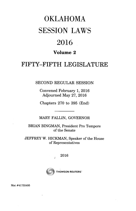 handle is hein.ssl/ssok0124 and id is 1 raw text is: 


  OKLAHOMA

SESSION LAWS

       2016

       Volume 2


FIFTY-FIFTH LEGISLATURE



      SECOND REGULAR  SESSION

      Convened February 1, 2016
        Adjourned May 27, 2016

        Chapters 270 to 395 (End)


        MARY FALLIN, GOVERNOR

   BRIAN BINGMAN, President Pro Tempore
             of the Senate

 JEFFREY W. HICKMAN, Speaker of the House
           of Representatives


               2016


          *   THOMSON REUTERS-


Mat #41755495


