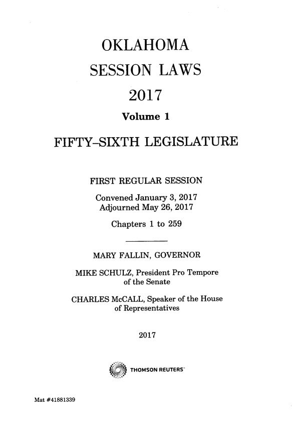 handle is hein.ssl/ssok0125 and id is 1 raw text is: 



  OKLAHOMA

SESSION LAWS

       2017

       Volume 1


FIFTY-SIXTH LEGISLATURE



       FIRST REGULAR SESSION

       Convened January 3, 2017
       Adjourned May 26, 2017

           Chapters 1 to 259


       MARY FALLIN, GOVERNOR

    MIKE SCHULZ, President Pro Tempore
             of the Senate

   CHARLES McCALL, Speaker of the House
           of Representatives


                2017


              THOMSON REUTERS-


Mat #41881339


