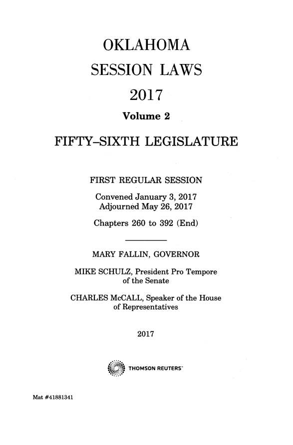 handle is hein.ssl/ssok0126 and id is 1 raw text is: 



  OKLAHOMA

SESSION LAWS


       2017

       Volume 2


FIFTY-SIXTH LEGISLATURE



       FIRST REGULAR SESSION

       Convened January 3, 2017
       Adjourned May 26, 2017

       Chapters 260 to 392 (End)


       MARY FALLIN, GOVERNOR

    MIKE SCHULZ, President Pro Tempore
             of the Senate


CHARLES


McCALL, Speaker of the House
of Representatives


  2017



THOMSON REUTERS'


Mat #41881341


