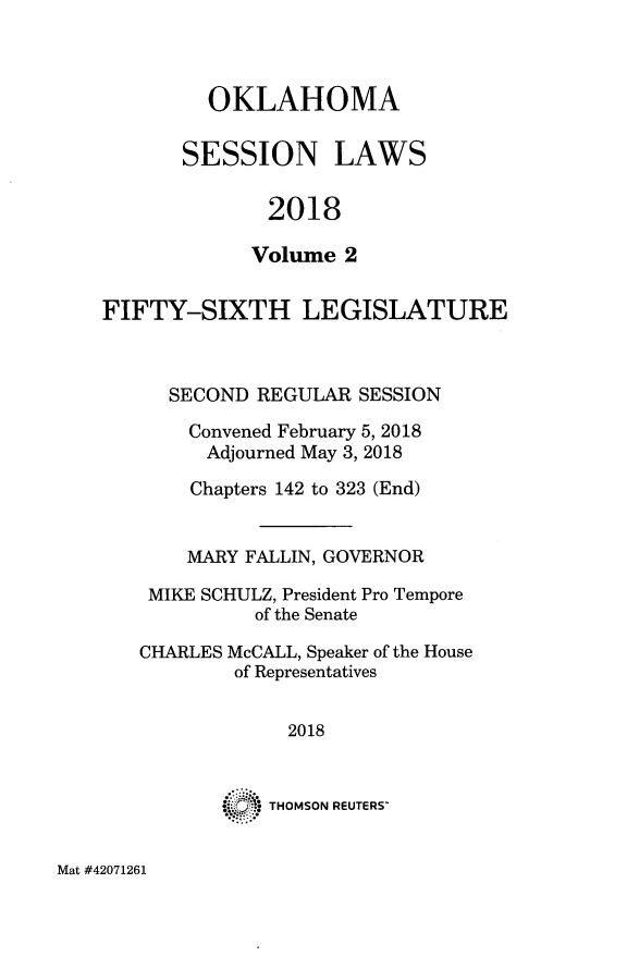 handle is hein.ssl/ssok0128 and id is 1 raw text is: 



  OKLAHOMA

SESSION LAWS

       2018

       Volume 2


FIFTY-SIXTH LEGISLATURE



      SECOND REGULAR  SESSION

      Convened February 5, 2018
         Adjourned May 3, 2018

       Chapters 142 to 323 (End)


       MARY FALLIN, GOVERNOR

    MIKE SCHULZ, President Pro Tempore
             of the Senate

   CHARLES McCALL, Speaker of the House
           of Representatives


                2018


              THOMSON REUTERS'


Mat #42071261


