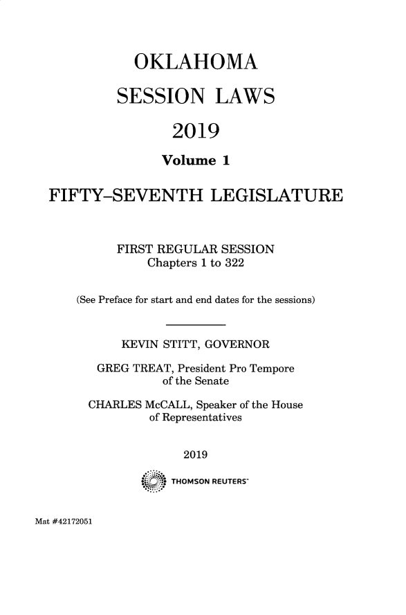 handle is hein.ssl/ssok0129 and id is 1 raw text is: 



  OKLAHOMA


SESSION LAWS


        2019

      Volume  1


FIFTY-SEVENTH LEGISLATURE



         FIRST REGULAR SESSION
             Chapters 1 to 322


    (See Preface for start and end dates for the sessions)


          KEVIN STITT, GOVERNOR

       GREG TREAT, President Pro Tempore
               of the Senate

     CHARLES McCALL, Speaker of the House
              of Representatives


                  2019

             ( ):: THOMSON REUTERS-


Mat #42172051


